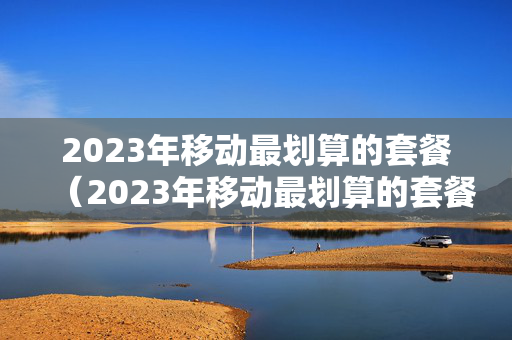 2023年移动最划算的套餐（2023年移动最划算的套餐是什么）