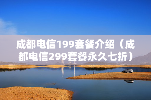 成都电信199套餐介绍（成都电信299套餐永久七折）
