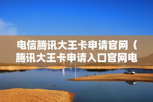 电信腾讯大王卡申请官网（腾讯大王卡申请入口官网电信）