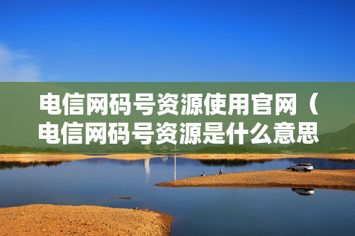 电信网码号资源使用官网（电信网码号资源是什么意思）