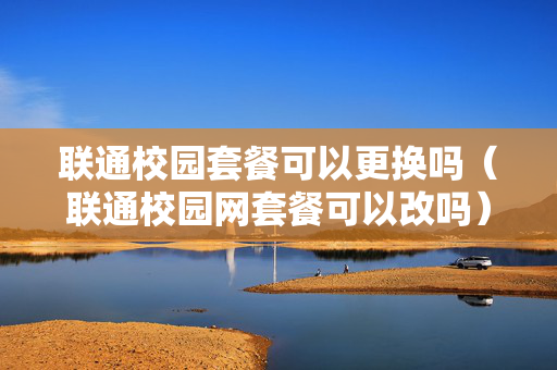 联通校园套餐可以更换吗（联通校园网套餐可以改吗）