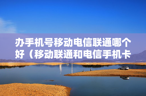 办手机号移动电信联通哪个好（移动联通和电信手机卡办哪个好）