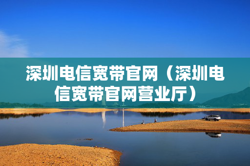 深圳电信宽带官网（深圳电信宽带官网营业厅）