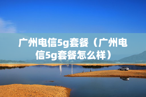 广州电信5g套餐（广州电信5g套餐怎么样）
