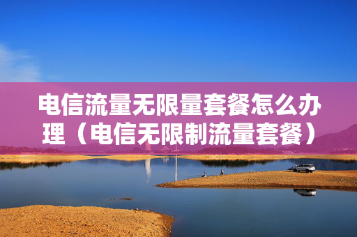 电信流量无限量套餐怎么办理（电信无限制流量套餐）