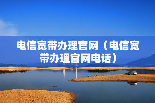 电信宽带办理官网（电信宽带办理官网电话）