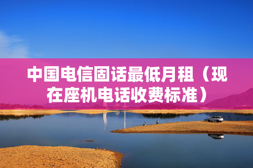 中国电信固话最低月租（现在座机电话收费标准）