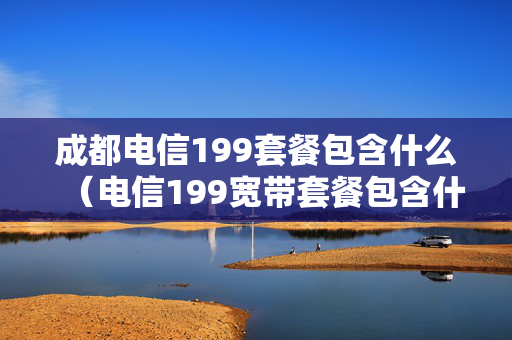 成都电信199套餐包含什么（电信199宽带套餐包含什么）