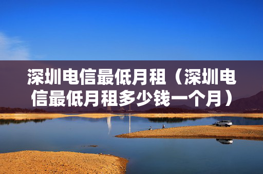 深圳电信最低月租（深圳电信最低月租多少钱一个月）