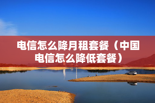 电信怎么降月租套餐（中国电信怎么降低套餐）