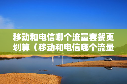 移动和电信哪个流量套餐更划算（移动和电信哪个流量便宜）