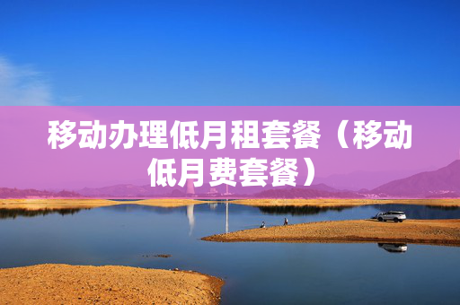 移动办理低月租套餐（移动低月费套餐）