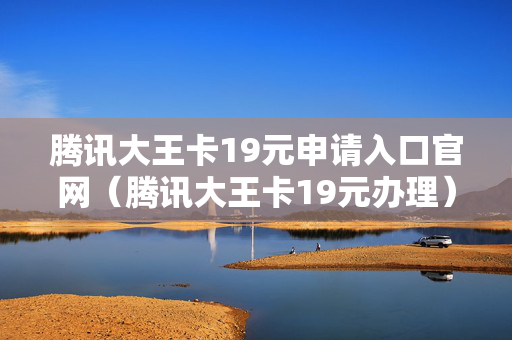 腾讯大王卡19元申请入口官网（腾讯大王卡19元办理）