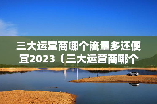 三大运营商哪个流量多还便宜2023（三大运营商哪个流量多还便宜2023年8月）