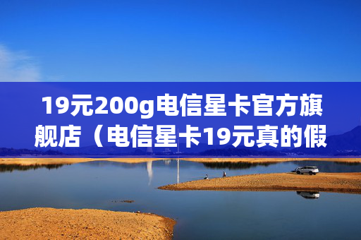 19元200g电信星卡官方旗舰店（电信星卡19元真的假的）