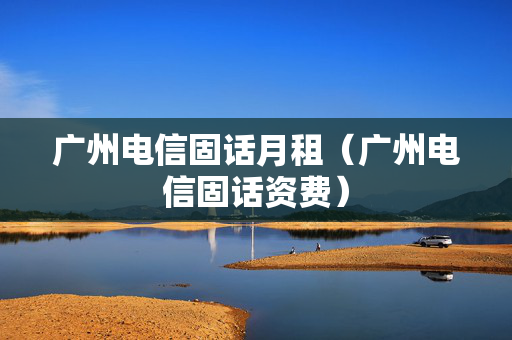 广州电信固话月租（广州电信固话资费）