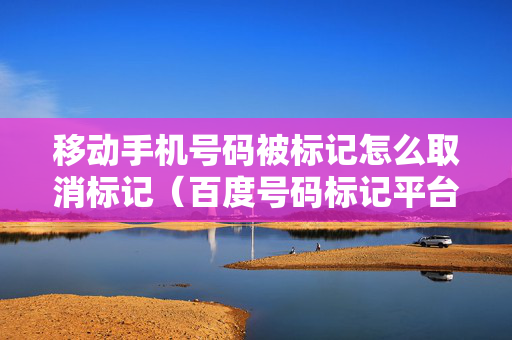 移动手机号码被标记怎么取消标记（百度号码标记平台官网）