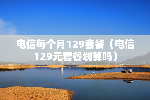 电信每个月129套餐（电信129元套餐划算吗）