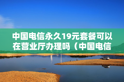 中国电信永久19元套餐可以在营业厅办理吗（中国电信永久19元套餐可以在营业厅办理吗多少钱）