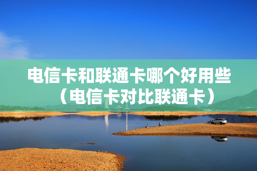 电信卡和联通卡哪个好用些（电信卡对比联通卡）