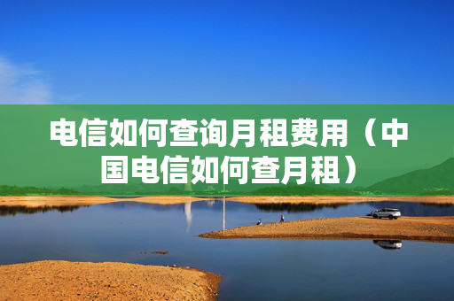 电信如何查询月租费用（中国电信如何查月租）
