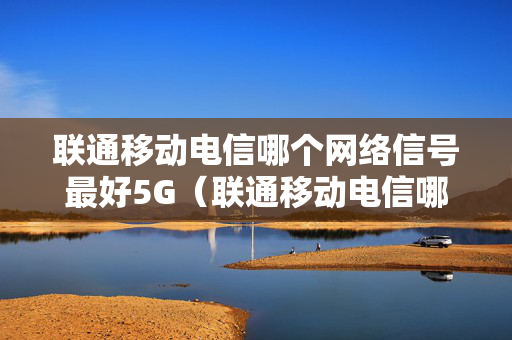联通移动电信哪个网络信号最好5G（联通移动电信哪个网络信号最好5G）