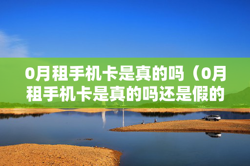 0月租手机卡是真的吗（0月租手机卡是真的吗还是假的）