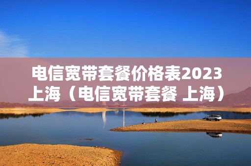 电信宽带套餐价格表2023上海（电信宽带套餐 上海）
