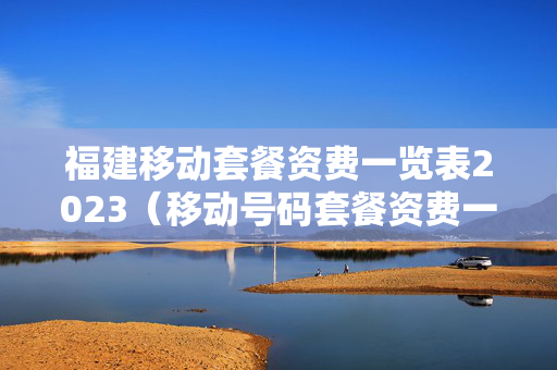 福建移动套餐资费一览表2023（移动号码套餐资费一览表2023）