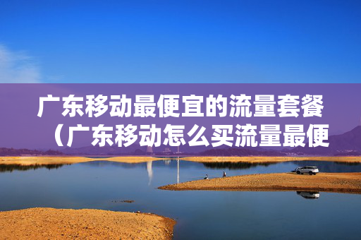 广东移动最便宜的流量套餐（广东移动怎么买流量最便宜）