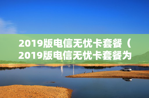 2019版电信无忧卡套餐（2019版电信无忧卡套餐为什么11元）