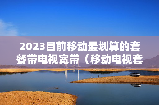 2023目前移动最划算的套餐带电视宽带（移动电视套餐价格表2020）