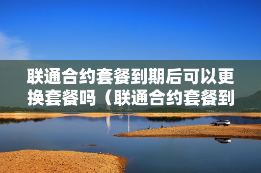 联通合约套餐到期后可以更换套餐吗（联通合约套餐到期后可以更换套餐吗移动）