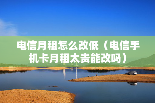 电信月租怎么改低（电信手机卡月租太贵能改吗）