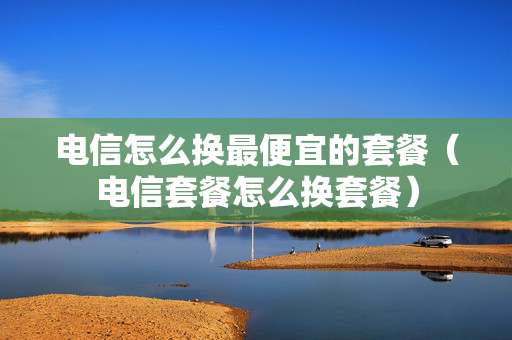 电信怎么换最便宜的套餐（电信套餐怎么换套餐）