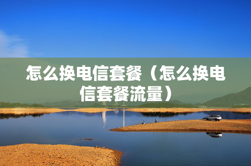 怎么换电信套餐（怎么换电信套餐流量）