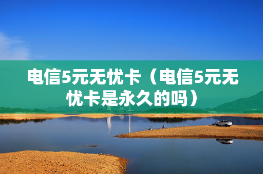 电信5元无忧卡（电信5元无忧卡是永久的吗）