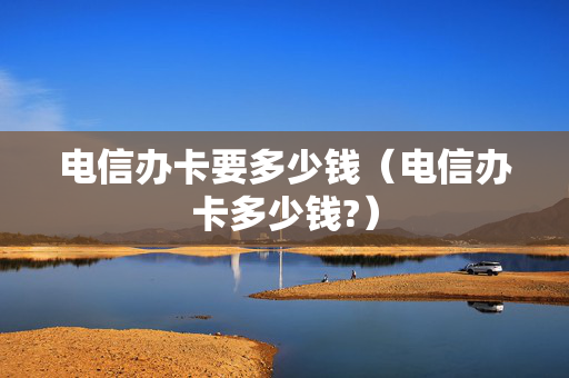 电信办卡要多少钱（电信办卡多少钱?）