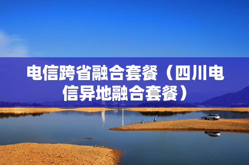 电信跨省融合套餐（四川电信异地融合套餐）