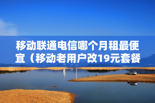 移动联通电信哪个月租最便宜（移动老用户改19元套餐）
