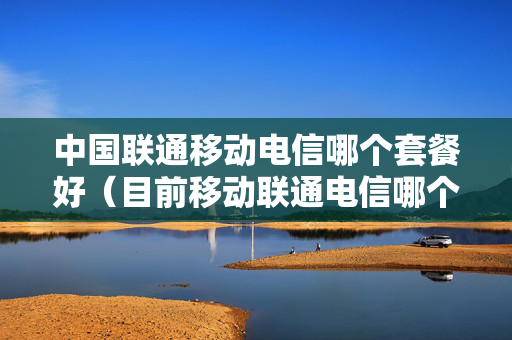 中国联通移动电信哪个套餐好（目前移动联通电信哪个套餐最划算）