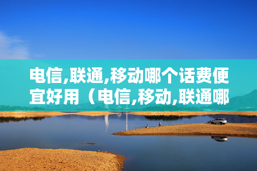 电信,联通,移动哪个话费便宜好用（电信,移动,联通哪个收费便宜）