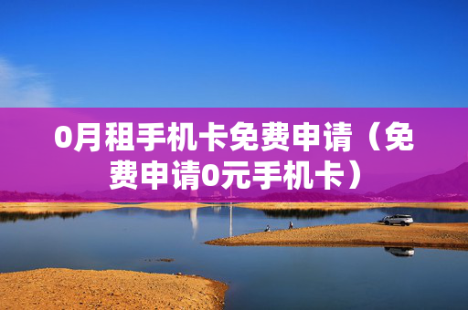 0月租手机卡免费申请（免费申请0元手机卡）