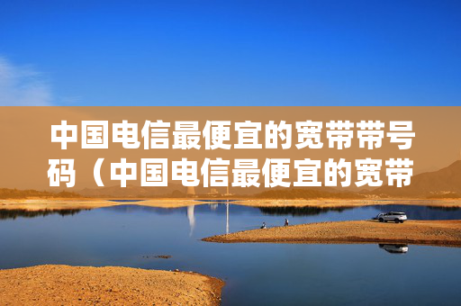 中国电信最便宜的宽带带号码（中国电信最便宜的宽带带号码多少钱）