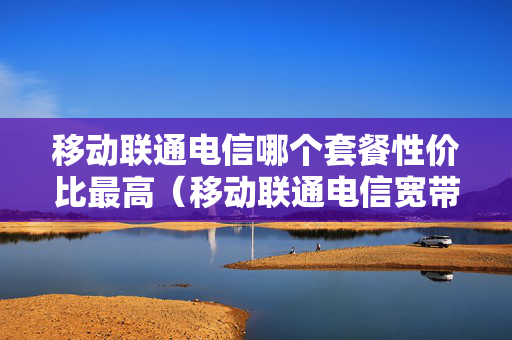 移动联通电信哪个套餐性价比最高（移动联通电信宽带哪个便宜）