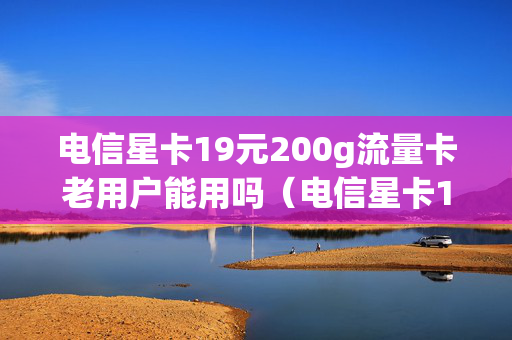 电信星卡19元200g流量卡老用户能用吗（电信星卡19元200g流量卡是真的吗）