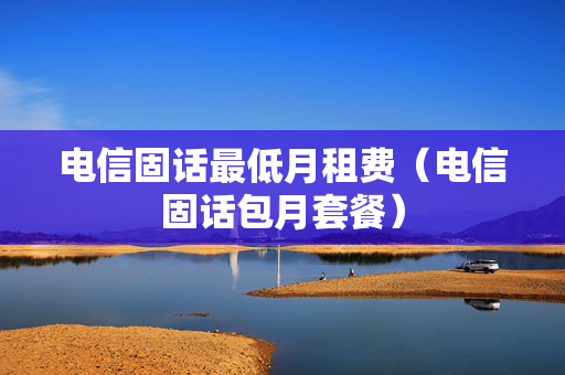 电信固话最低月租费（电信固话包月套餐）