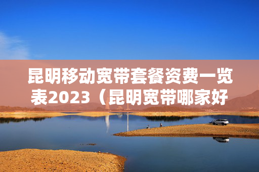 昆明移动宽带套餐资费一览表2023（昆明宽带哪家好用又便宜）
