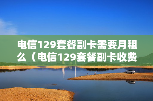 电信129套餐副卡需要月租么（电信129套餐副卡收费吗）