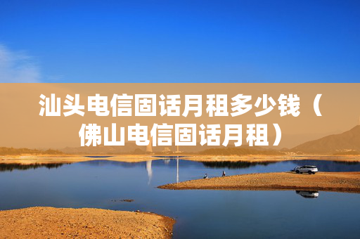汕头电信固话月租多少钱（佛山电信固话月租）